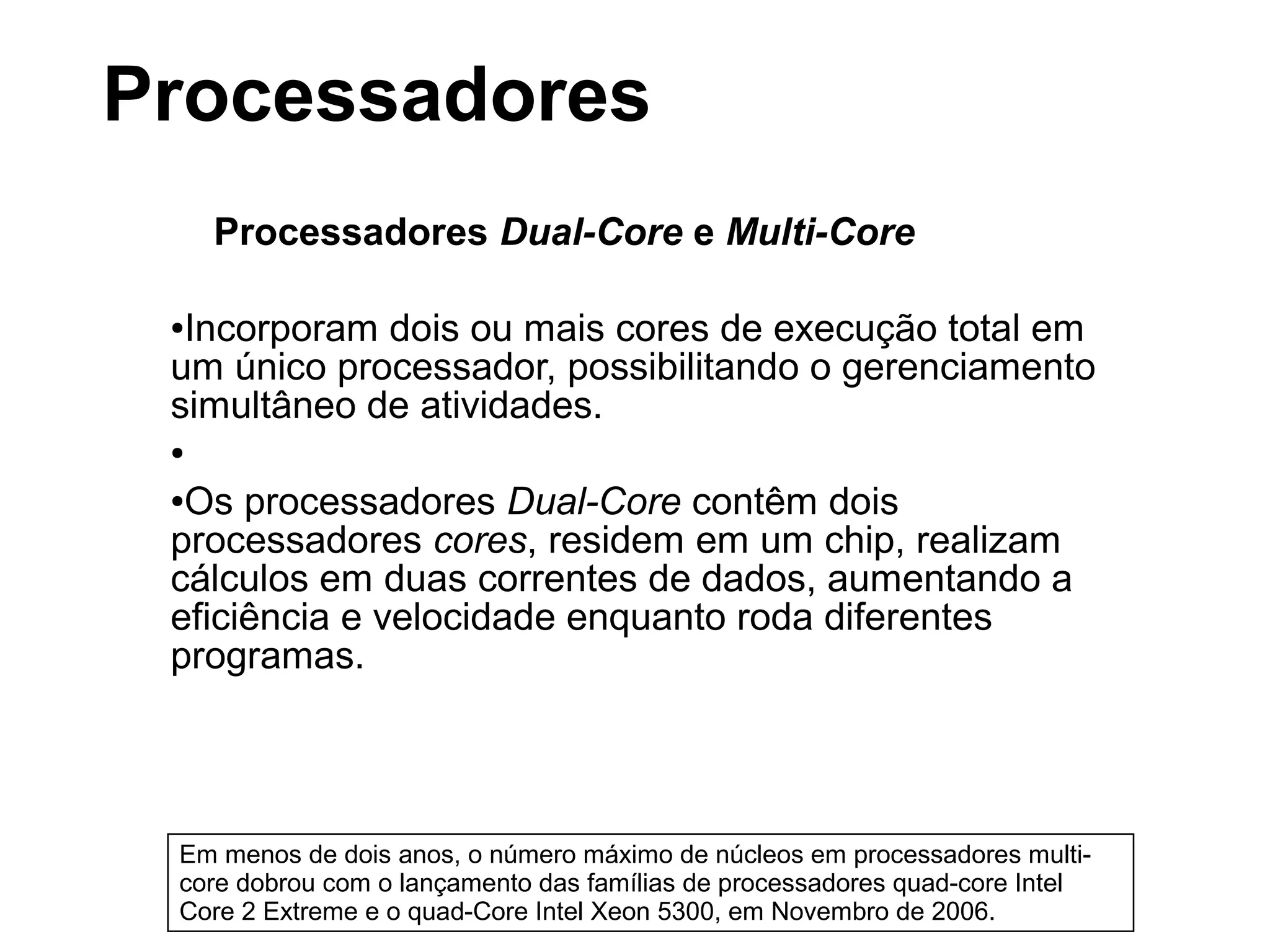 Processadores Dual-Core e Multi-Core
●Incorporam dois ou mais cores de execução total em
um único processador, possibilitando o gerenciamento
simultâneo de atividades.
●
●Os processadores Dual-Core contêm dois
processadores cores, residem em um chip, realizam
cálculos em duas correntes de dados, aumentando a
eficiência e velocidade enquanto roda diferentes
programas.
Em menos de dois anos, o número máximo de núcleos em processadores multi-
core dobrou com o lançamento das famílias de processadores quad-core Intel
Core 2 Extreme e o quad-Core Intel Xeon 5300, em Novembro de 2006.
Processadores
 