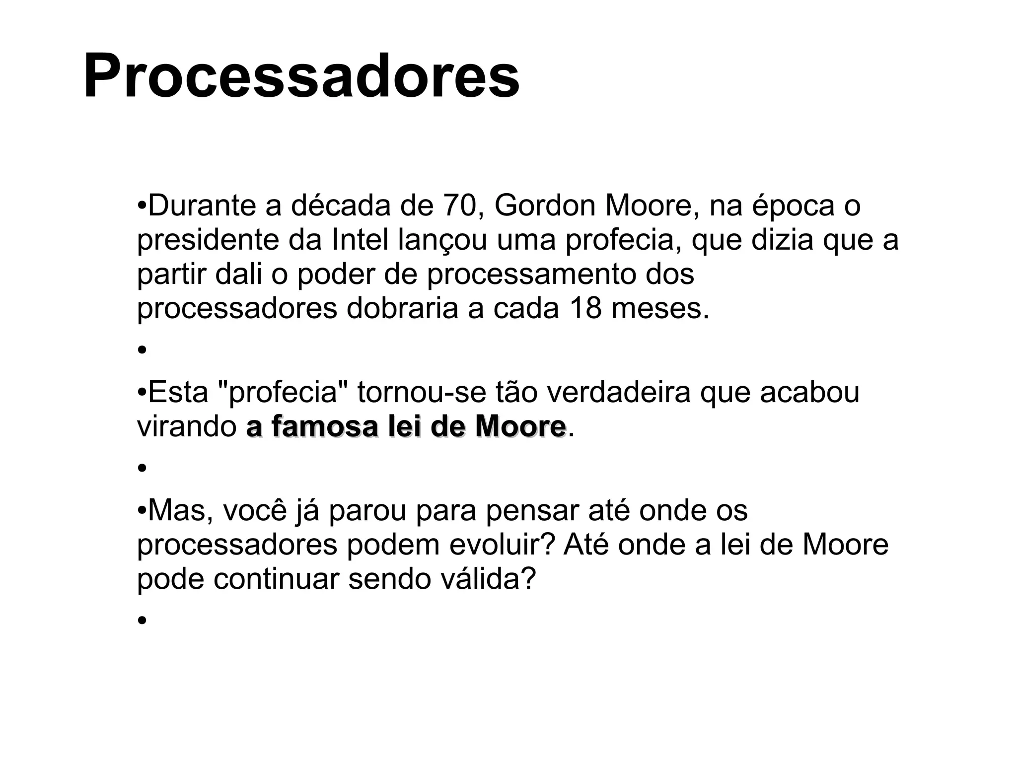 ●Durante a década de 70, Gordon Moore, na época o
presidente da Intel lançou uma profecia, que dizia que a
partir dali o poder de processamento dos
processadores dobraria a cada 18 meses.
●
●Esta "profecia" tornou-se tão verdadeira que acabou
virando a famosa lei de Moorea famosa lei de Moore.
●
●Mas, você já parou para pensar até onde os
processadores podem evoluir? Até onde a lei de Moore
pode continuar sendo válida?
●
Processadores
 