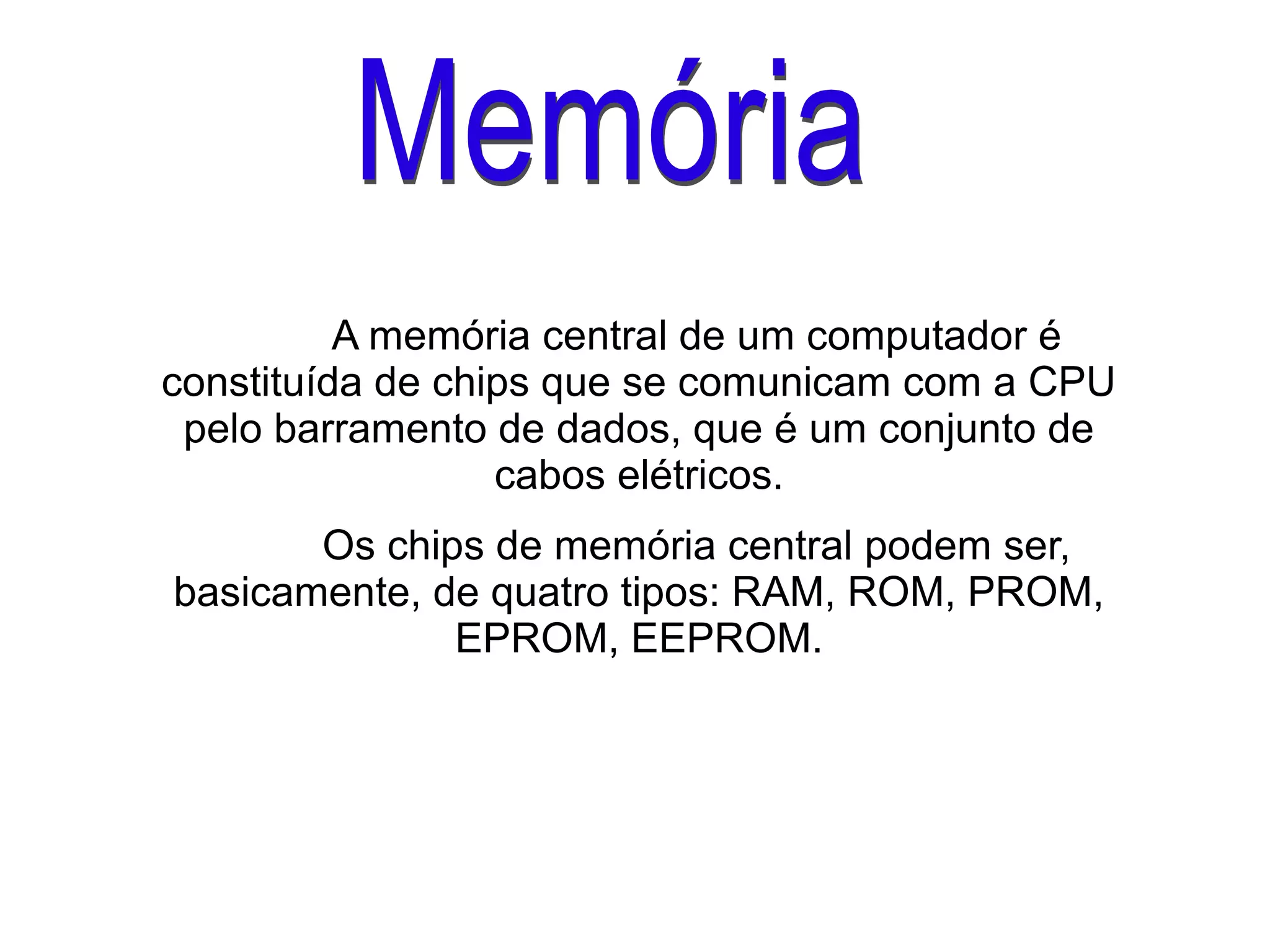 A memória central de um computador é
constituída de chips que se comunicam com a CPU
pelo barramento de dados, que é um conjunto de
cabos elétricos.
Os chips de memória central podem ser,
basicamente, de quatro tipos: RAM, ROM, PROM,
EPROM, EEPROM.
 