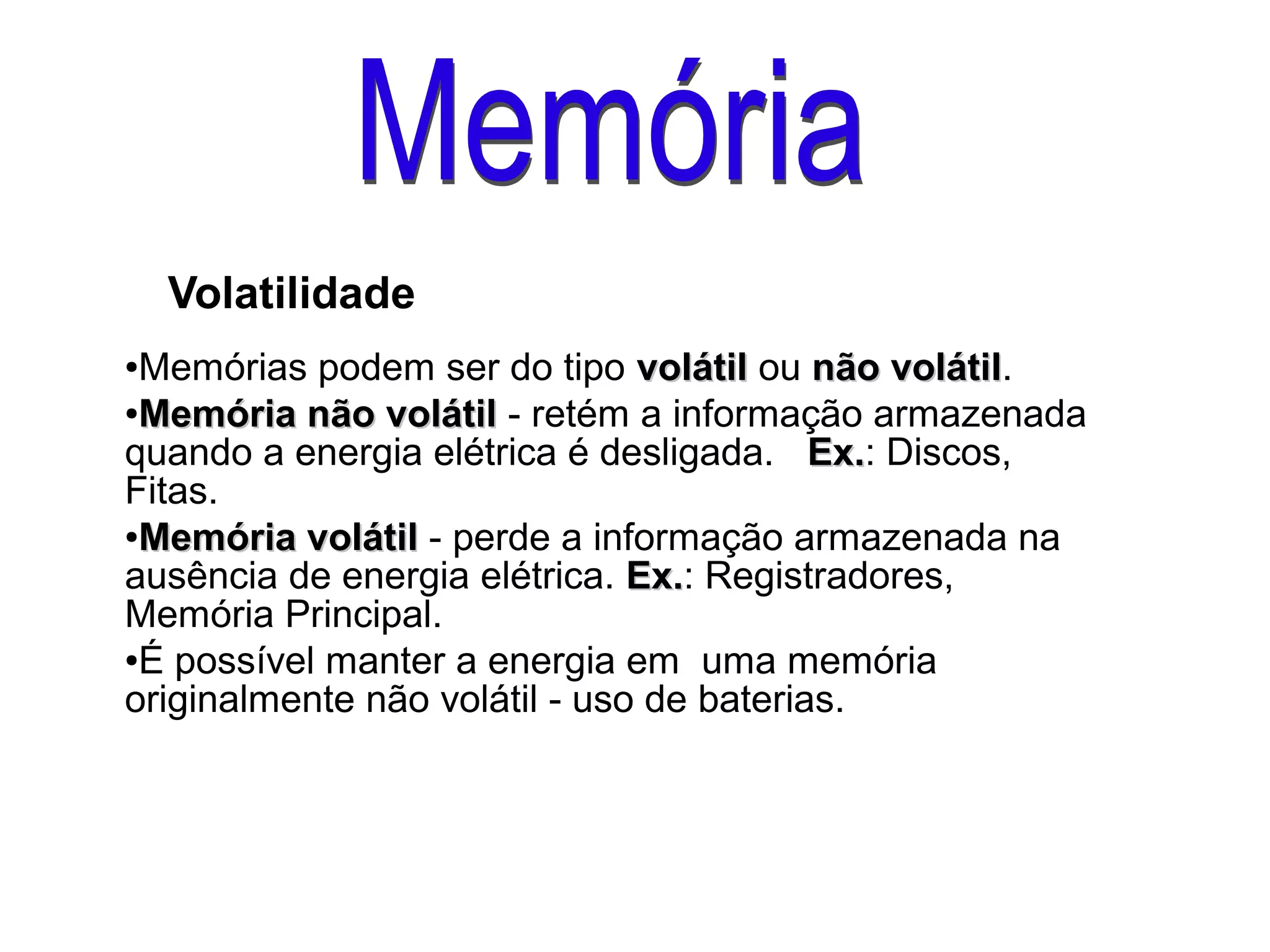 Volatilidade
●Memórias podem ser do tipo volátilvolátil ou não volátilnão volátil.
●
Memória não volátilMemória não volátil - retém a informação armazenada
quando a energia elétrica é desligada. Ex.Ex.: Discos,
Fitas.
●
Memória volátilMemória volátil - perde a informação armazenada na
ausência de energia elétrica. Ex.Ex.: Registradores,
Memória Principal.
●É possível manter a energia em uma memória
originalmente não volátil - uso de baterias.
 