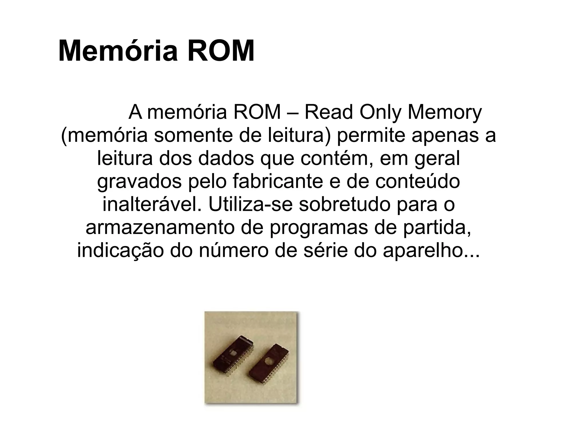 A memória ROM – Read Only Memory
(memória somente de leitura) permite apenas a
leitura dos dados que contém, em geral
gravados pelo fabricante e de conteúdo
inalterável. Utiliza-se sobretudo para o
armazenamento de programas de partida,
indicação do número de série do aparelho...
Memória ROM
 