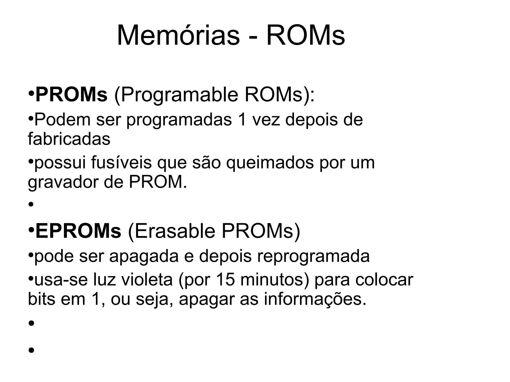 Memórias - ROMs
●
PROMs (Programable ROMs):
●
Podem ser programadas 1 vez depois de
fabricadas
●
possui fusíveis que são queimados por um
gravador de PROM.
●
●
EPROMs (Erasable PROMs)
●
pode ser apagada e depois reprogramada
●
usa-se luz violeta (por 15 minutos) para colocar
bits em 1, ou seja, apagar as informações.
●
●
 