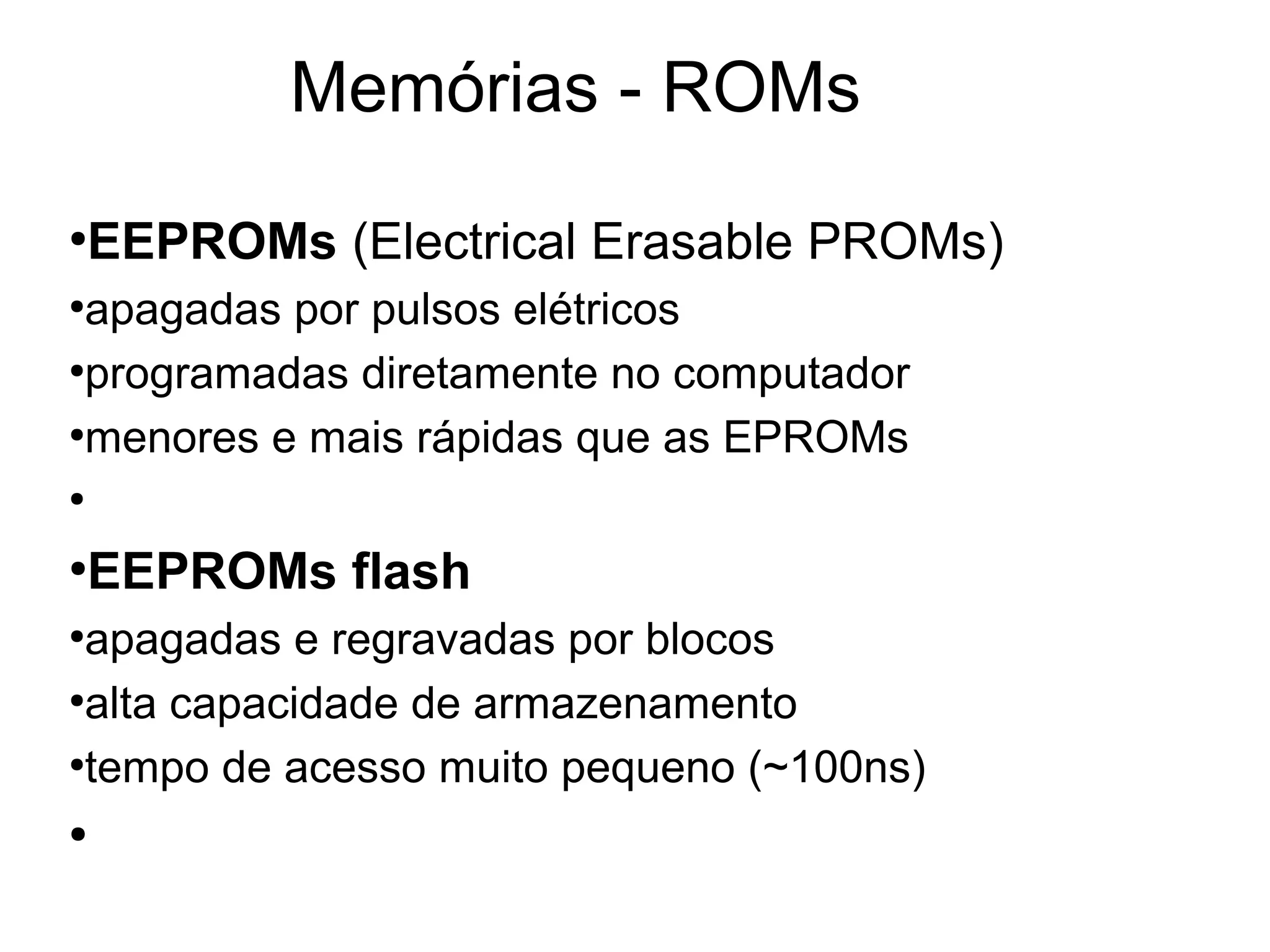 Memórias - ROMs
●
EEPROMs (Electrical Erasable PROMs)
●
apagadas por pulsos elétricos
●
programadas diretamente no computador
●
menores e mais rápidas que as EPROMs
●
●
EEPROMs flash
●
apagadas e regravadas por blocos
●
alta capacidade de armazenamento
●
tempo de acesso muito pequeno (~100ns)
●
 
