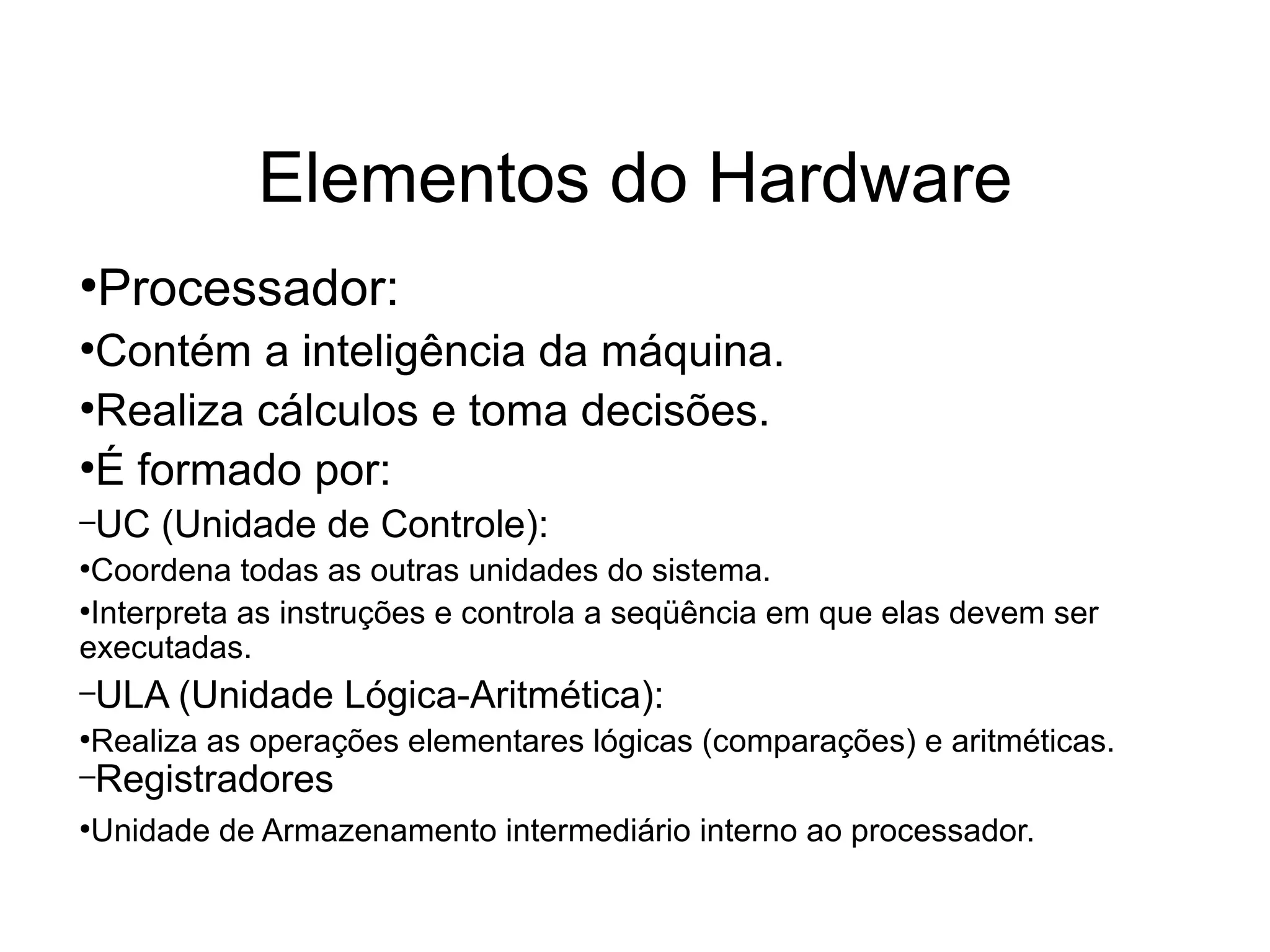 Elementos do Hardware
●
Processador:
●
Contém a inteligência da máquina.
●
Realiza cálculos e toma decisões.
●
É formado por:
–UC (Unidade de Controle):
●
Coordena todas as outras unidades do sistema.
●
Interpreta as instruções e controla a seqüência em que elas devem ser
executadas.
–ULA (Unidade Lógica-Aritmética):
●
Realiza as operações elementares lógicas (comparações) e aritméticas.
–Registradores
●
Unidade de Armazenamento intermediário interno ao processador.
 