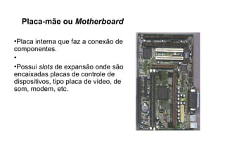 Placa-mãe ou Motherboard
●
Placa interna que faz a conexão de
componentes.
●
●
Possui slots de expansão onde são
encaixadas placas de controle de
dispositivos, tipo placa de vídeo, de
som, modem, etc.
 