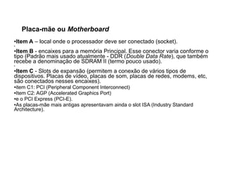 Placa-mãe ou Motherboard
●Item A – local onde o processador deve ser conectado (socket).
●
●Item B - encaixes para a memória Principal. Esse conector varia conforme o
tipo (Padrão mais usado atualmente - DDR (Double Data Rate), que também
recebe a denominação de SDRAM II (termo pouco usado).
●
●Item C - Slots de expansão (permitem a conexão de vários tipos de
dispositivos. Placas de vídeo, placas de som, placas de redes, modems, etc,
são conectados nesses encaixes).
●item C1: PCI (Peripheral Component Interconnect)
●Item C2: AGP (Accelerated Graphics Port)
●e o PCI Express (PCI-E).
●As placas-mãe mais antigas apresentavam ainda o slot ISA (Industry Standard
Architecture).
 