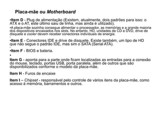 Placa-mãe ou Motherboard
●Item D - Plug de alimentação (Existem, atualmente, dois padrões para isso: o
ATX e o AT, este último saiu de linha, mas ainda é utilizado).
●A placa-mãe sozinha consegue alimentar o processador, as memórias e a grande maioria
dos dispositivos encaixados nos slots. No entanto, HD, unidades de CD e DVD, drive de
disquete e cooler devem receber conectores individuais de energia.
●
●Item E - Conectores IDE e drive de disquete. Existe também, um tipo de HD
que não segue o padrão IDE, mas sim o SATA (Serial ATA).
●
●Item F - BIOS e bateria.
●
Item G - aponta para a parte onde ficam localizadas as entradas para a conexão
do mouse, teclado, portas USB, porta paralela, além de outros que são
disponibilizados conforme o modelo da placa-mãe.
Item H - Furos de encaixe
Item I – Chipset - responsável pelo controle de vários itens da placa-mãe, como
acesso à memória, barramentos e outros.
 