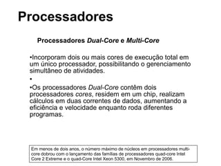 Processadores Dual-Core e Multi-Core
●Incorporam dois ou mais cores de execução total em
um único processador, possibilitando o gerenciamento
simultâneo de atividades.
●
●Os processadores Dual-Core contêm dois
processadores cores, residem em um chip, realizam
cálculos em duas correntes de dados, aumentando a
eficiência e velocidade enquanto roda diferentes
programas.
Em menos de dois anos, o número máximo de núcleos em processadores multi-
core dobrou com o lançamento das famílias de processadores quad-core Intel
Core 2 Extreme e o quad-Core Intel Xeon 5300, em Novembro de 2006.
Processadores
 