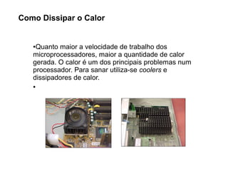 ●Quanto maior a velocidade de trabalho dos
microprocessadores, maior a quantidade de calor
gerada. O calor é um dos principais problemas num
processador. Para sanar utiliza-se coolers e
dissipadores de calor.
●
Como Dissipar o Calor
 