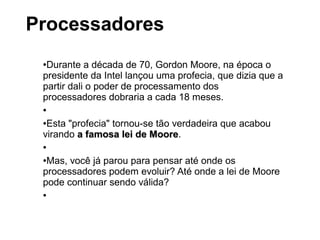 ●Durante a década de 70, Gordon Moore, na época o
presidente da Intel lançou uma profecia, que dizia que a
partir dali o poder de processamento dos
processadores dobraria a cada 18 meses.
●
●Esta "profecia" tornou-se tão verdadeira que acabou
virando a famosa lei de Moorea famosa lei de Moore.
●
●Mas, você já parou para pensar até onde os
processadores podem evoluir? Até onde a lei de Moore
pode continuar sendo válida?
●
Processadores
 