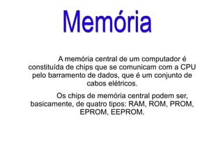 A memória central de um computador é
constituída de chips que se comunicam com a CPU
pelo barramento de dados, que é um conjunto de
cabos elétricos.
Os chips de memória central podem ser,
basicamente, de quatro tipos: RAM, ROM, PROM,
EPROM, EEPROM.
 