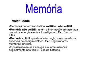 Volatilidade
●Memórias podem ser do tipo volátilvolátil ou não volátilnão volátil.
●
Memória não volátilMemória não volátil - retém a informação armazenada
quando a energia elétrica é desligada. Ex.Ex.: Discos,
Fitas.
●
Memória volátilMemória volátil - perde a informação armazenada na
ausência de energia elétrica. Ex.Ex.: Registradores,
Memória Principal.
●É possível manter a energia em uma memória
originalmente não volátil - uso de baterias.
 