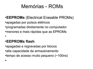 Memórias - ROMs
●
EEPROMs (Electrical Erasable PROMs)
●
apagadas por pulsos elétricos
●
programadas diretamente no computador
●
menores e mais rápidas que as EPROMs
●
●
EEPROMs flash
●
apagadas e regravadas por blocos
●
alta capacidade de armazenamento
●
tempo de acesso muito pequeno (~100ns)
●
 