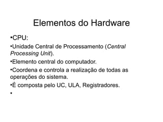 Elementos do Hardware
●
CPU:
●
Unidade Central de Processamento (Central
Processing Unit).
●
Elemento central do computador.
●
Coordena e controla a realização de todas as
operações do sistema.
●
É composta pelo UC, ULA, Registradores.
●
 
