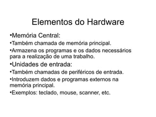 Elementos do Hardware
●
Memória Central:
●
Também chamada de memória principal.
●
Armazena os programas e os dados necessários
para a realização de uma trabalho.
●
Unidades de entrada:
●
Também chamadas de periféricos de entrada.
●
Introduzem dados e programas externos na
memória principal.
●
Exemplos: teclado, mouse, scanner, etc.
 