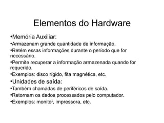 Elementos do Hardware
●
Memória Auxiliar:
●
Armazenam grande quantidade de informação.
●
Retém essas informações durante o período que for
necessário.
●
Permite recuperar a informação armazenada quando for
requerido.
●
Exemplos: disco rígido, fita magnética, etc.
●
Unidades de saída:
●
Também chamadas de periféricos de saída.
●
Retornam os dados processados pelo computador.
●
Exemplos: monitor, impressora, etc.
 