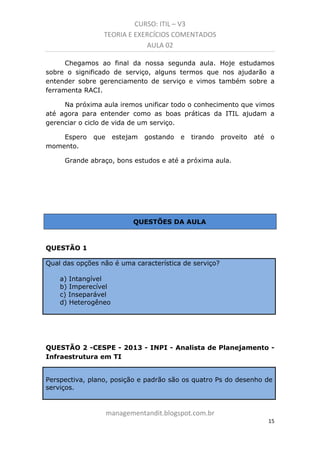 CURSO: ITIL – V3
TEORIA E EXERCÍCIOS COMENTADOS
AULA 02
Chegamos ao final da nossa segunda aula. Hoje estudamos
sobre o significado de serviço, alguns termos que nos ajudarão a
entender sobre gerenciamento de serviço e vimos também sobre a
ferramenta RACI.
Na próxima aula iremos unificar todo o conhecimento que vimos
até agora para entender como as boas práticas da ITIL ajudam a
gerenciar o ciclo de vida de um serviço.
Espero
momento.

que

estejam

gostando

e

tirando

proveito

até

o

Grande abraço, bons estudos e até a próxima aula.

QUESTÕES DA AULA

QUESTÃO 1
Qual das opções não é uma característica de serviço?
a) Intangível
b) Imperecível
c) Inseparável
d) Heterogêneo

QUESTÃO 2 -CESPE - 2013 - INPI - Analista de Planejamento Infraestrutura em TI

Perspectiva, plano, posição e padrão são os quatro Ps do desenho de
serviços.

managementandit.blogspot.com.br
15

 