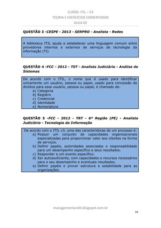 CURSO: ITIL – V3
TEORIA E EXERCÍCIOS COMENTADOS
AULA 02
QUESTÃO 3 -CESPE - 2013 - SERPRO - Analista - Redes

A biblioteca ITIL ajuda a estabelecer uma linguagem comum entre
provedores internos e externos de serviços de tecnologia da
informação (TI)

QUESTÃO 4 -FCC - 2012 - TST - Analista Judiciário - Análise de
Sistemas
De acordo com o ITIL, o nome que é usado para identificar
unicamente um usuário, pessoa ou papel, usado para concessão de
direitos para esse usuário, pessoa ou papel, é chamado de:
a) Categoria
b) Registro
c) Credencial
d) Identidade
e) Nomeclatura

QUESTÃO 5 -FCC - 2012 - TRT - 6ª Região (PE) - Analista
Judiciário - Tecnologia da Informação
De acordo com o ITIL v3, uma das características de um processo é:
a) Possuir um conjunto de capacidades organizacionais
especializadas para proporcionar valor aos clientes na forma
de serviços.
b) Definir papéis, autoridades associadas e responsabilidade
para um desempenho específico e seus resultados.
c) Responder a um evento específico.
d) Ser autossuficiente, com capacidades e recursos necessários
para o seu desempenho e eventuais resultados.
e) Definir papéis e prover estrutura e estabilidade para as
organizações.

managementandit.blogspot.com.br
16

 