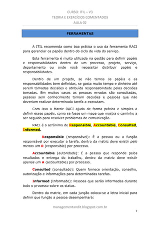CURSO: ITIL – V3
TEORIA E EXERCÍCIOS COMENTADOS
AULA 02
FERRAMENTAS

A ITIL recomenda como boa prática o uso da ferramenta RACI
para gerenciar os papéis dentro do ciclo de vida do serviço.
Esta ferramenta é muito utilizada na gestão para definir papéis
e responsabilidades dentro de um processo, projeto, serviço,
departamento ou onde você necessitar distribuir papéis e
responsabilidades.
Dentro de um projeto, se não temos os papéis e as
responsabilidades bem definidas, se gasta muito tempo e dinheiro até
serem tomadas decisões e atribuída responsabilidade pelas decisões
tomadas. Em muitos casos as pessoas erradas são consultadas,
pessoas sem conhecimento tomam decisões e pessoas que não
deveriam realizar determinada tarefa a executam.
Com isso a Matriz RACI ajuda de forma prática e simples a
definir esses papéis, como se fosse um mapa que mostra o caminho a
ser seguido para resolver problemas de comunicação.
RACI é o acrônimo de Responsible, Accountable, Consulted,
Informed.
Responsible (responsável): É a pessoa ou a função
responsável por executar a tarefa, dentro da matriz deve existir pelo
menos um R (responsible) por processo.
Accountable (autoridade): É a pessoa que responde pelos
resultados e entrega do trabalho, dentro da matriz deve existir
apenas um A (accountable) por processo.
Consulted (consultado): Quem fornece orientação, conselho,
autorização e informações para determinadas tarefas.
Informed (Informado): Pessoas que serão informadas durante
todo o processo sobre os status.
Dentro da matriz, em cada junção coloca-se a letra inicial para
definir que função a pessoa desempenhará:

managementandit.blogspot.com.br
7

 