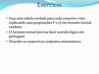 Exercício
 Faça uma tabela verdade para cada conectivo visto
explicando suas proposições P e Q em formato textual
também
 O formato textual precisa fazer sentido lógico em
português
 Desenhe os respectivos conjuntos matemáticos
 