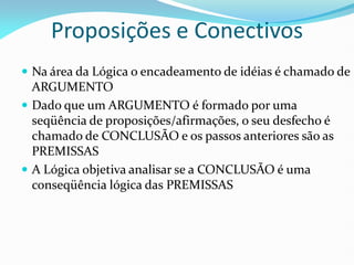 Proposições e Conectivos
 Na área da Lógica o encadeamento de idéias é chamado de
ARGUMENTO
 Dado que um ARGUMENTO é formado por uma
seqüência de proposições/afirmações, o seu desfecho é
chamado de CONCLUSÃO e os passos anteriores são as
PREMISSAS
 A Lógica objetiva analisar se a CONCLUSÃO é uma
conseqüência lógica das PREMISSAS
 