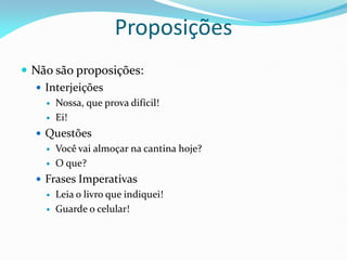  Não são proposições:
 Interjeições
 Nossa, que prova difícil!
 Ei!
 Questões
 Você vai almoçar na cantina hoje?
 O que?
 Frases Imperativas
 Leia o livro que indiquei!
 Guarde o celular!
Proposições
 