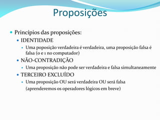 Proposições
 Princípios das proposições:
 IDENTIDADE
 Uma poposição verdadeira é verdadeira, uma proposição falsa é
falsa (0 e 1 no computador)
 NÃO-CONTRADIÇÃO
 Uma proposição não pode ser verdadeira e falsa simultaneamente
 TERCEIRO EXCLUÍDO
 Uma proposição OU será verdadeira OU será falsa
(aprenderemos os operadores lógicos em breve)
 