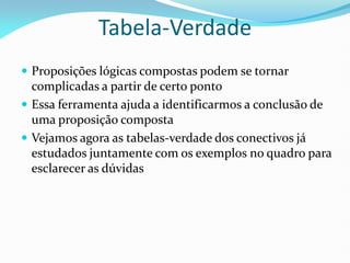 Tabela-Verdade
 Proposições lógicas compostas podem se tornar
complicadas a partir de certo ponto
 Essa ferramenta ajuda a identificarmos a conclusão de
uma proposição composta
 Vejamos agora as tabelas-verdade dos conectivos já
estudados juntamente com os exemplos no quadro para
esclarecer as dúvidas
 