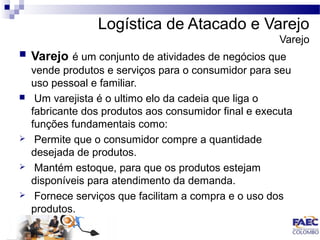 Logística de Atacado e Varejo 
Varejo 
 Varejo é um conjunto de atividades de negócios que 
vende produtos e serviços para o consumidor para seu 
uso pessoal e familiar. 
 Um varejista é o ultimo elo da cadeia que liga o 
fabricante dos produtos aos consumidor final e executa 
funções fundamentais como: 
 Permite que o consumidor compre a quantidade 
desejada de produtos. 
 Mantém estoque, para que os produtos estejam 
disponíveis para atendimento da demanda. 
 Fornece serviços que facilitam a compra e o uso dos 
produtos. 
 