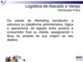 Logística de Atacado e Varejo 
Distribuição Física 
Os canais de Marketing constituem a 
estrutura ou plataforma administrativa, lógica 
e operacional, de ligação entre produto e 
consumidor final ou cliente, assegurando o 
fluxo do produto de sua origem ao seu 
destino. 
 