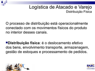 Logística de Atacado e Varejo 
Distribuição Física 
O processo de distribuição está operacionalmente 
conectado com os movimentos físicos do produto 
no interior desses canais. 
Distribuição física: é o deslocamento efetivo 
dos bens, envolvimento transporte, armazenagem, 
gestão de estoques e processamento de pedidos. 
 