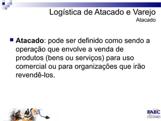 Logística de Atacado e Varejo 
Atacado 
 Atacado: pode ser definido como sendo a 
operação que envolve a venda de 
produtos (bens ou serviços) para uso 
comercial ou para organizações que irão 
revendê-los. 
 