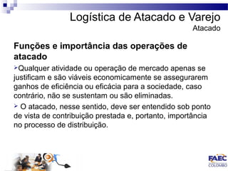 Logística de Atacado e Varejo 
Atacado 
Funções e importância das operações de 
atacado 
Qualquer atividade ou operação de mercado apenas se 
justificam e são viáveis economicamente se assegurarem 
ganhos de eficiência ou eficácia para a sociedade, caso 
contrário, não se sustentam ou são eliminadas. 
 O atacado, nesse sentido, deve ser entendido sob ponto 
de vista de contribuição prestada e, portanto, importância 
no processo de distribuição. 
 