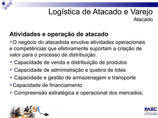 Logística de Atacado e Varejo 
Atacado 
Atividades e operação de atacado 
O negócio do atacadista envolve atividades operacionais 
e competências que efetivamente suportam a criação de 
valor para o processo de distribuição. 
 Capacidade de venda e distribuição de produtos 
 Capacidade de administração e quebra de lotes 
 Capacidade e gestão de armazenagem e transporte 
Capacidade de financiamento 
 Compreensão estratégica e operacional dos mercados. 
 