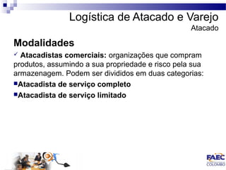 Logística de Atacado e Varejo 
Atacado 
Modalidades 
 Atacadistas comerciais: organizações que compram 
produtos, assumindo a sua propriedade e risco pela sua 
armazenagem. Podem ser divididos em duas categorias: 
Atacadista de serviço completo 
Atacadista de serviço limitado 
 