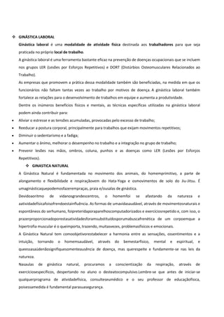  GINÁSTICA LABORAL
Ginástica laboral é uma modalidade de atividade física destinada aos trabalhadores para que seja
praticada no próprio local de trabalho.
A ginástica laboral é uma ferramenta bastante eficaz na prevenção de doenças ocupacionais que se incluem
nos grupos LER (Lesões por Esforços Repetitivos) e DORT (Distúrbios Osteomusculares Relacionados ao
Trabalho).
As empresas que promovem a prática dessa modalidade também são beneficiadas, na medida em que os
funcionários não faltam tantas vezes ao trabalho por motivos de doença. A ginástica laboral também
fortalece as relações para o desenvolvimento de trabalhos em equipe e aumenta a produtividade.
Dentre os inúmeros benefícios físicos e mentais, as técnicas específicas utilizadas na ginástica laboral
podem ainda contribuir para:
Aliviar o estresse e as tensões acumuladas, provocadas pelo excesso de trabalho;
Reeducar a postura corporal, principalmente para trabalhos que exijam movimentos repetitivos;
Diminuir o sedentarismo e a fadiga;
Aumentar o ânimo, melhorar o desempenho no trabalho e a integração no grupo de trabalho;
Prevenir lesões nas mãos, ombros, coluna, punhos e as doenças como LER (Lesões por Esforços
Repetitivos).
 GINASTICA NATURAL
A Ginástica Natural é fundamentada no movimento dos animais, do homemprimitivo, a parte de
alongamento e flexibilidade e respiraçãovem do Hata-Yoga e osmovimentos de solo do Jiu-Jitsu. É
umaginásticaquepodemosfazerempraças, praia e/ousalas de ginástica.
Devidoaoritmo de vidanosgrandescentros, o homemfoi se afastando da natureza e
aatividadefísicafoisofrendoestainfluência. As formas de umavidasaudável, através de movimentosnaturais e
espontâneos do serhumano, foipreteridaporaparelhoscomputadorizados e exercíciosrepetido e, com isso, o
prazerproporcionadoporestasatividadesforamsubstituídosporumabuscafrenética de um corpoemque a
hipertrofia muscular é o queimporta, trazendo, muitasvezes, problemasfísicos e emocionais.
A Ginástica Natural tem comoobjetivorestabelecer a harmonia entre as sensações, ossentimentos e a
intuição, tornando o homemsaudável, através do bemestarfísico, mental e espiritual, e
queessasaúdenãosignifiquesomenteausência de doença, mas querespeite e fundamente-se nas leis da
natureza.
Nasaulas de ginástica natural, procuramos a conscientização da respiração, através de
exercíciosespecíficos, despertando no aluno o desteatocompulsivo.Lembre-se que antes de iniciar-se
qualquerprograma de atividadefísica, consulteseumédico e o seu professor de educaçãofísica,
poisessamedida é fundamental parasuasegurança.
 