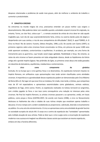 despesas relacionadas a problemas de saúde mais graves, além de melhorar o ambiente de trabalho e
aumentar a produtividade.
 GINASTICA CIRCENSE
Ao entrarmos no mundo mágico do circo, precisamos entender um pouco melhor suas origens e
desenvolvimento. Não podemos datar com exatidão quando a atividade corporal circense foi originada, no
entanto, Torres, ao citar Ruiz, coloca que “... o remoto ancestral do artista de circo deve ter sido aquele
troglodita que, num dia de caça surpreendentemente farta, entrou na caverna dando pulos de alegria e
despertando com suas caretas, o riso de seus companheiros de dificuldades” (RUIZ, R. apud TORRES, A. O
Circo no Brasil. Rio de Janeiro: Funarte, Editora Atrações, 1998, p.13). De acordo com Castro (1997), os
primeiros registros sobre artes circenses foram encontrados na China, em pinturas de quase 5.000 anos
onde aparecem acrobatas, contorcionistas e equilibristas. A acrobacia, por exemplo, era uma forma de
treinamento para os guerreiros, cuja função social exigia agilidade, flexibilidade e força. No entanto, as
raízes da arte circense se fazem presentes em toda antiguidade clássica, desde os hipódromos da Grécia
antiga até o grande Império Egípcio. Nas pirâmides do Egito, os primeiros sinais dessa arte estão gravados
em desenhos de domadores, equilibristas, malabaristas e contorcionistas.
O circo como componente da ginástica
Contudo, foi na Europa que o circo ganhou força e se desenvolveu. Os espetáculos tomaram impulso no
Império Romano, em anfiteatros cujas apresentações mais tarde seriam classificadas como atividades
circenses. A importância e a grandiosidade desses espetáculos podem ser demonstradas pelo Circo Máximo
de Roma (40 a.C). No lugar em que esse Circo se instalava, foi criado, mais tarde, o Coliseu, que comportava
mais de 87 mil espectadores e apresentava excentricidades como gladiadores, animais exóticos,
engolidores de fogo, entre outros. Porém, os espetáculos realizados no Coliseu tornaram-se sangrentos,
com cristãos jogados às feras e isso teve como consequência uma redução no interesse pelas artes
circenses. No final do Império Romano, os artistas circenses passaram a se apresentar, então, em locais
públicos, como praças e feiras (CASTRO,1997). De acordo com Soares (1998), o circo no Renascimento
deslocava os habitantes das vilas e cidades de suas rotinas simples que envolviam apenas trabalho e
descanso. O circo rompia com a ordem estabelecida ao proporcionar, sobretudo, diversão e encantamento
ao público. Era uma arte do entretenimento. O circo se apresentava como uma atividade de grande fascínio
na sociedade européia do século XIX. O corpo era o centro do espetáculo das “variedades” apresentadas
pela múltipla atuação de seus artistas. Pode-se dizer que o circo surgia como a encarnação do espetáculo
moderno e seu sucesso era inegável nas diferentes classes sociais que assistiam ao mesmo espetáculo,
embora em dias e horários diferentes.
 