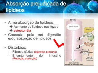 Absorção prejudicada de
lipídeos
• A má absorção de lipídeos
 Aumento de lipídeos nas fezes
 esteatorréia
• Causada pela má digestão
e/ou absorção de lipídeos
• Distúrbios:
– Fibrose cística (digestão precária)
– Encurtamento do intestino
(Redução absorção)
 