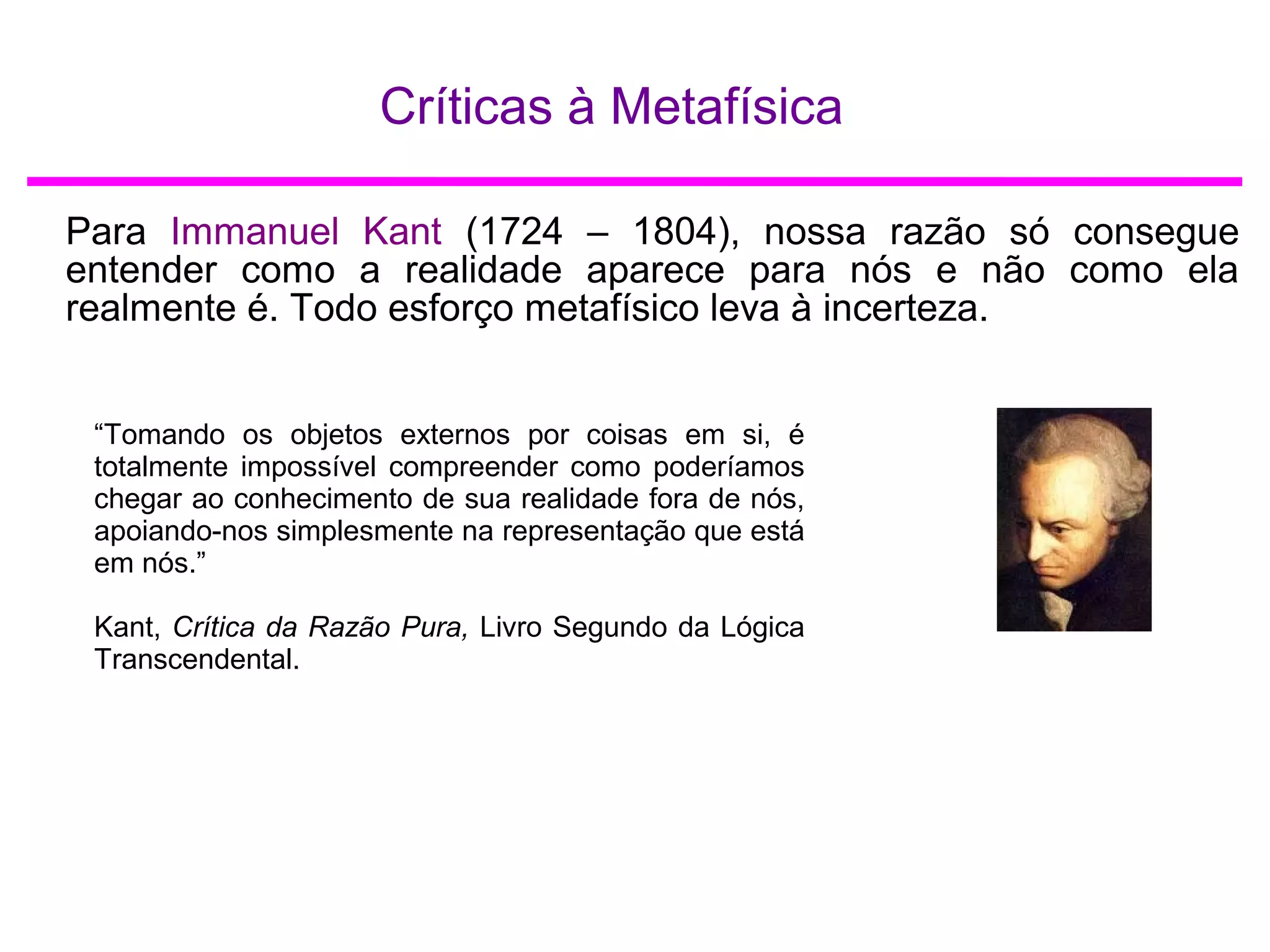 Críticas à Metafísica
Para Immanuel Kant (1724 – 1804), nossa razão só consegue
entender como a realidade aparece para nós e não como ela
realmente é. Todo esforço metafísico leva à incerteza.
“Tomando os objetos externos por coisas em si, é
totalmente impossível compreender como poderíamos
chegar ao conhecimento de sua realidade fora de nós,
apoiando-nos simplesmente na representação que está
em nós.”
Kant, Crítica da Razão Pura, Livro Segundo da Lógica
Transcendental.
 