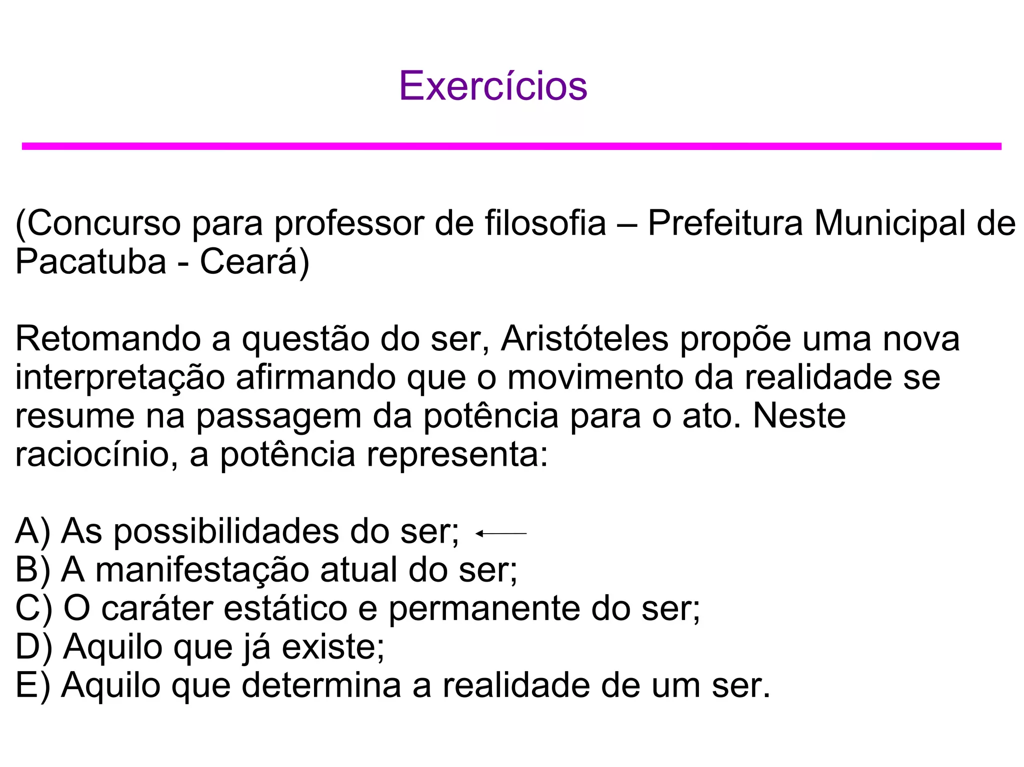 Exercícios
(Concurso para professor de filosofia – Prefeitura Municipal de
Pacatuba - Ceará)
Retomando a questão do ser, Aristóteles propõe uma nova
interpretação afirmando que o movimento da realidade se
resume na passagem da potência para o ato. Neste
raciocínio, a potência representa:
A) As possibilidades do ser;
B) A manifestação atual do ser;
C) O caráter estático e permanente do ser;
D) Aquilo que já existe;
E) Aquilo que determina a realidade de um ser.
 