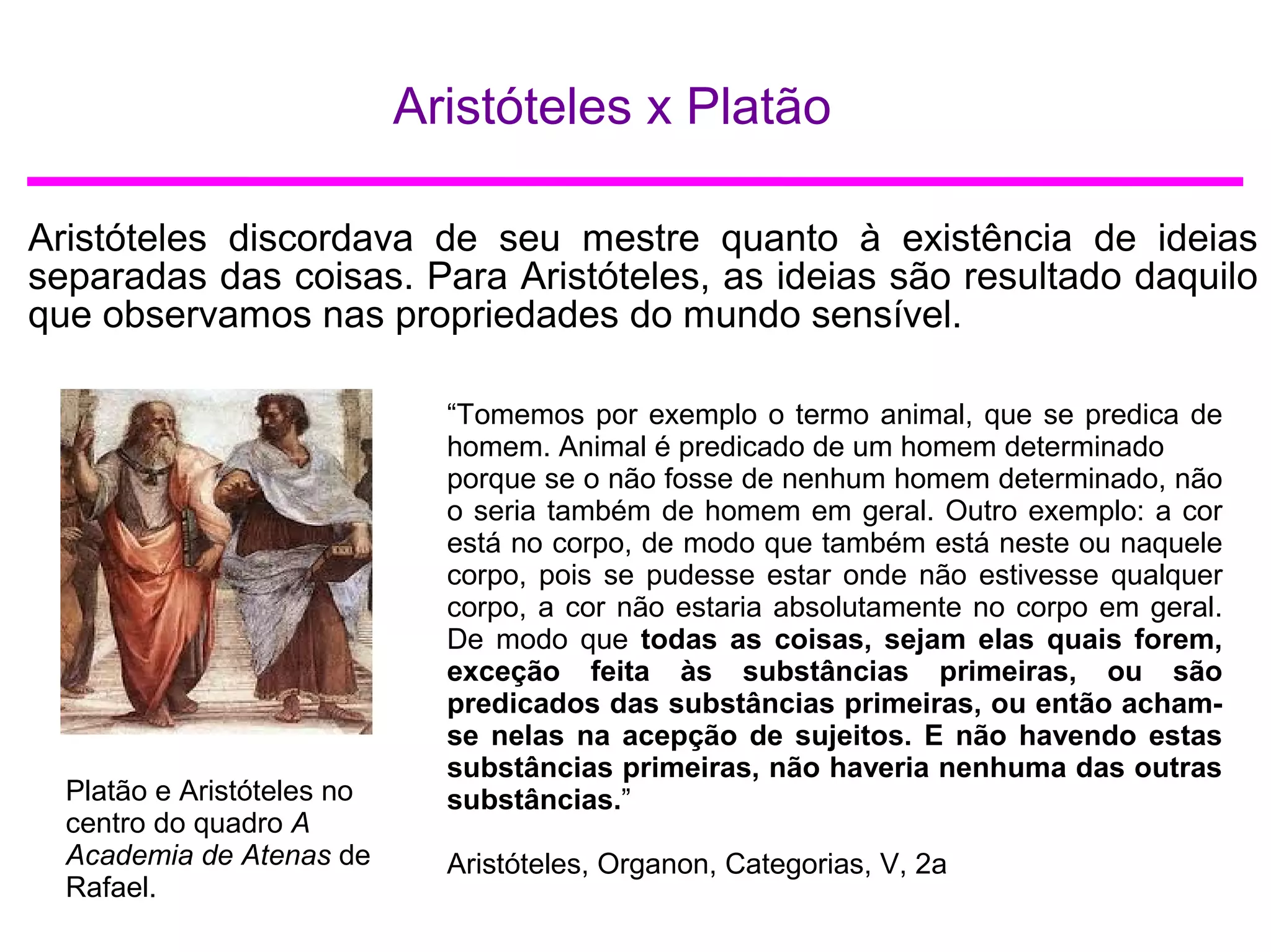 Aristóteles x Platão
Aristóteles discordava de seu mestre quanto à existência de ideias
separadas das coisas. Para Aristóteles, as ideias são resultado daquilo
que observamos nas propriedades do mundo sensível.
Platão e Aristóteles no
centro do quadro A
Academia de Atenas de
Rafael.
“Tomemos por exemplo o termo animal, que se predica de
homem. Animal é predicado de um homem determinado
porque se o não fosse de nenhum homem determinado, não
o seria também de homem em geral. Outro exemplo: a cor
está no corpo, de modo que também está neste ou naquele
corpo, pois se pudesse estar onde não estivesse qualquer
corpo, a cor não estaria absolutamente no corpo em geral.
De modo que todas as coisas, sejam elas quais forem,
exceção feita às substâncias primeiras, ou são
predicados das substâncias primeiras, ou então acham-
se nelas na acepção de sujeitos. E não havendo estas
substâncias primeiras, não haveria nenhuma das outras
substâncias.”
Aristóteles, Organon, Categorias, V, 2a
 