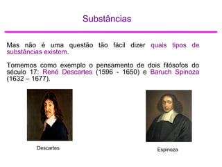 Substâncias
Mas não é uma questão tão fácil dizer quais tipos de
substâncias existem.
Tomemos como exemplo o pensamento de dois filósofos do
século 17: René Descartes (1596 - 1650) e Baruch Spinoza
(1632 – 1677).
Descartes Espinoza
 