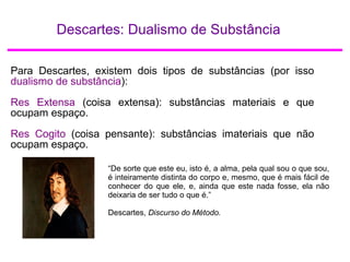 Descartes: Dualismo de Substância
Para Descartes, existem dois tipos de substâncias (por isso
dualismo de substância):
Res Extensa (coisa extensa): substâncias materiais e que
ocupam espaço.
Res Cogito (coisa pensante): substâncias imateriais que não
ocupam espaço.
“De sorte que este eu, isto é, a alma, pela qual sou o que sou,
é inteiramente distinta do corpo e, mesmo, que é mais fácil de
conhecer do que ele, e, ainda que este nada fosse, ela não
deixaria de ser tudo o que é.”
Descartes, Discurso do Método.
 