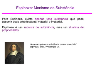 Espinoza: Monismo de Substância
Para Espinoza, existe apenas uma substância que pode
assumir duas propriedades: material e imaterial.
Espinoza é um monista de substância, mas um dualista de
propriedades.
“À natureza de uma substância pertence o existir.”
Espinoza, Ética, Proposição VII.
 
