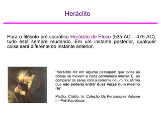 Heráclito
Para o filósofo pré-socrático Heráclito de Éfeso (535 AC – 475 AC),
tudo está sempre mudando. Em um instante posterior, qualquer
coisa será diferente do instante anterior.
“Heráclito diz em alguma passagem que todas as
coisas se movem e nada permanece imóvel. E, ao
comparar os seres com a corrente de um rio, afirma
que não poderia entrar duas vezes num mesmo
rio”
Platão, Crátilo. In: Coleção Os Pensadores Volume
I – Pré-Socráticos
 