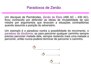 Paradoxos de Zenão
Um discípulo de Parmênides, Zenão de Eleia (490 AC – 430 AC),
ficou conhecido por defender as ideias de imutabilidade de seu
mestre por argumentos que levavam a situações contraditórias
quando assumia a posição do adversário.
Um exemplo é o paradoxo contra a possibilidade do movimento, o
paradoxo da dicotomia: se para percorrer qualquer caminho sempre
preciso percorrer metade dele, sempre restando mais uma metade a
percorrer, então nunca poderei terminar de percorrer o caminho.
 