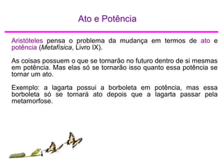Ato e Potência
Aristóteles pensa o problema da mudança em termos de ato e
potência (Metafísica, Livro IX).
As coisas possuem o que se tornarão no futuro dentro de si mesmas
em potência. Mas elas só se tornarão isso quanto essa potência se
tornar um ato.
Exemplo: a lagarta possui a borboleta em potência, mas essa
borboleta só se tornará ato depois que a lagarta passar pela
metamorfose.
 
