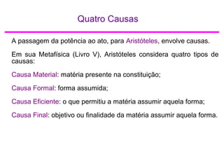 Quatro Causas
A passagem da potência ao ato, para Aristóteles, envolve causas.
Em sua Metafísica (Livro V), Aristóteles considera quatro tipos de
causas:
Causa Material: matéria presente na constituição;
Causa Formal: forma assumida;
Causa Eficiente: o que permitiu a matéria assumir aquela forma;
Causa Final: objetivo ou finalidade da matéria assumir aquela forma.
 