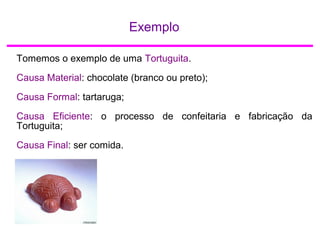 Exemplo
Tomemos o exemplo de uma Tortuguita.
Causa Material: chocolate (branco ou preto);
Causa Formal: tartaruga;
Causa Eficiente: o processo de confeitaria e fabricação da
Tortuguita;
Causa Final: ser comida.
 