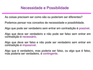 Necessidade e Possibilidade
As coisas precisam ser como são ou poderiam ser diferentes?
Podemos pensar nos conceitos de necessidade e possibilidade.
Algo que pode ser verdadeiro sem entrar em contradição é possível.
Algo que deve ser verdadeiro e não pode ser falso sem entrar em
contradição é necessário.
Algo que deve ser falso e não pode ser verdadeiro sem entrar em
contradição é impossível.
Algo que é verdadeiro, mas poderia ser falso, ou algo que é falso,
mas poderia ser verdadeiro, é contingente.
 